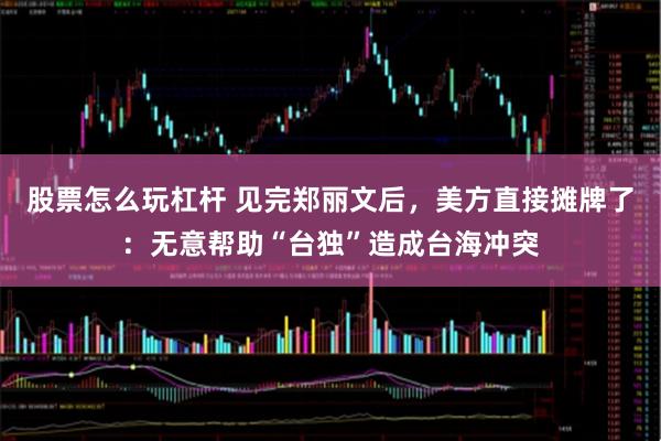 股票怎么玩杠杆 见完郑丽文后，美方直接摊牌了：无意帮助“台独”造成台海冲突