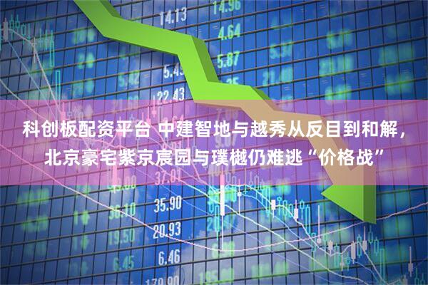 科创板配资平台 中建智地与越秀从反目到和解，北京豪宅紫京宸园与璞樾仍难逃“价格战”