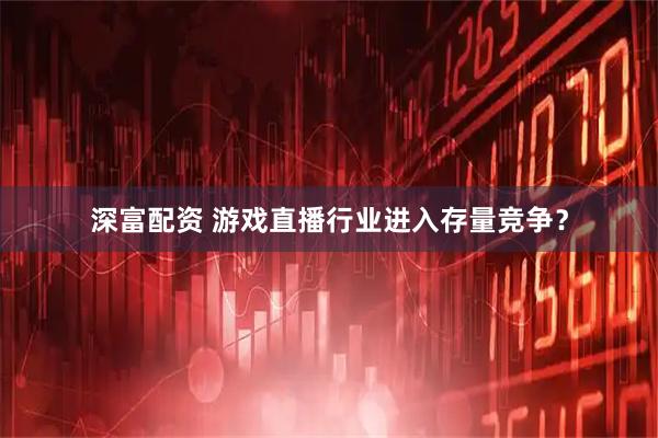 深富配资 游戏直播行业进入存量竞争？