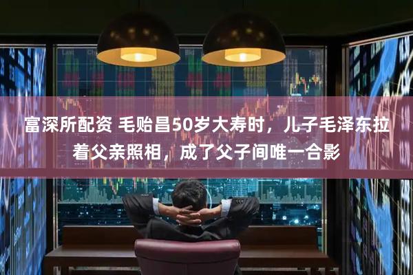 富深所配资 毛贻昌50岁大寿时，儿子毛泽东拉着父亲照相，成了父子间唯一合影