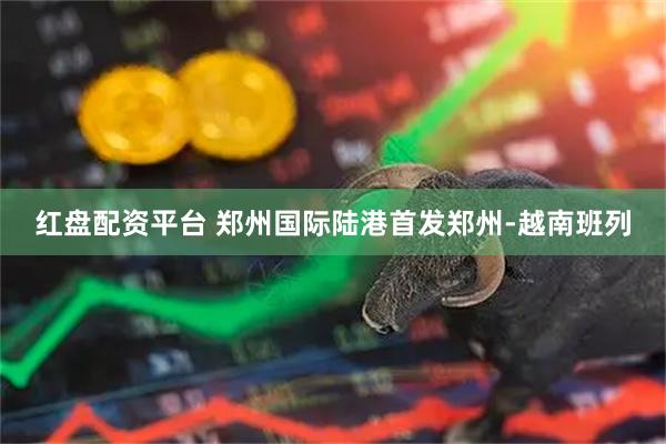 红盘配资平台 郑州国际陆港首发郑州-越南班列