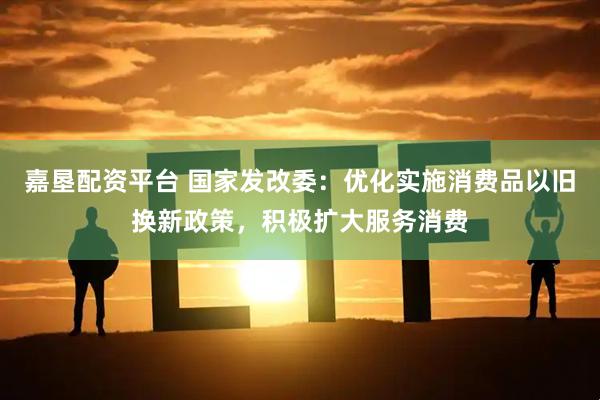 嘉垦配资平台 国家发改委：优化实施消费品以旧换新政策，积极扩大服务消费