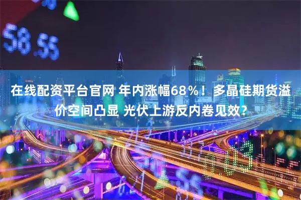 在线配资平台官网 年内涨幅68％！多晶硅期货溢价空间凸显 光伏上游反内卷见效？