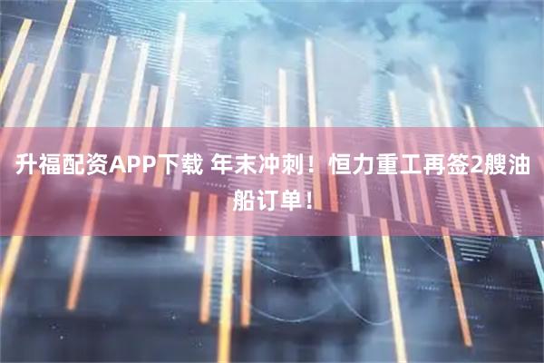 升福配资APP下载 年末冲刺！恒力重工再签2艘油船订单！
