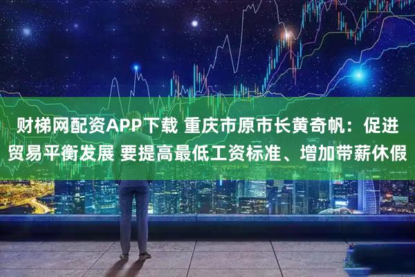 财梯网配资APP下载 重庆市原市长黄奇帆：促进贸易平衡发展 要提高最低工资标准、增加带薪休假