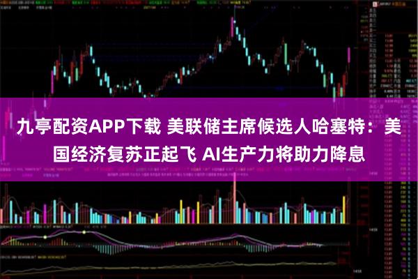 九亭配资APP下载 美联储主席候选人哈塞特：美国经济复苏正起飞 AI生产力将助力降息