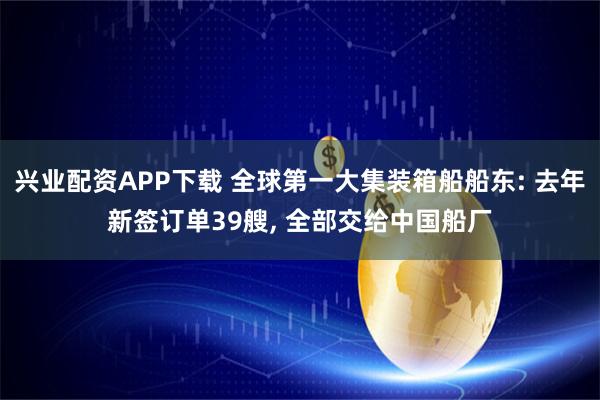 兴业配资APP下载 全球第一大集装箱船船东: 去年新签订单39艘, 全部交给中国船厂