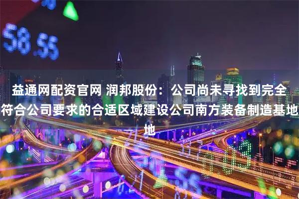 益通网配资官网 润邦股份：公司尚未寻找到完全符合公司要求的合适区域建设公司南方装备制造基地