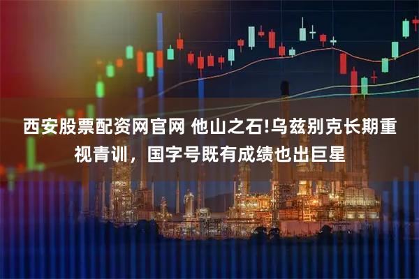 西安股票配资网官网 他山之石!乌兹别克长期重视青训，国字号既有成绩也出巨星