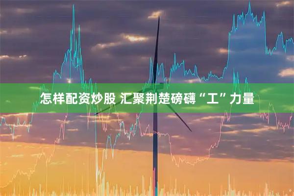 怎样配资炒股 汇聚荆楚磅礴“工”力量