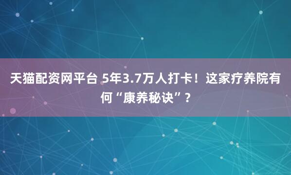 天猫配资网平台 5年3.7万人打卡！这家疗养院有何“康养秘诀”？