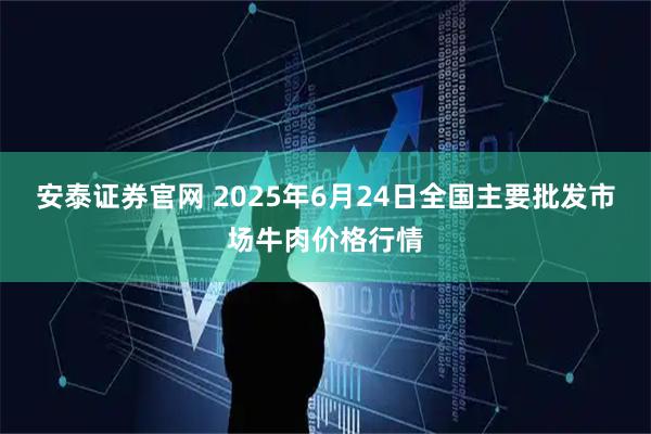 安泰证券官网 2025年6月24日全国主要批发市场牛肉价格行情