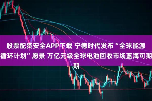股票配资安全APP下载 宁德时代发布“全球能源循环计划”愿景 万亿元级全球电池回收市场蓝海可期
