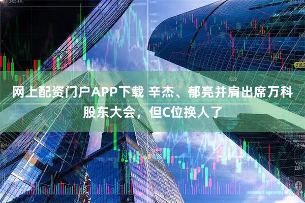 网上配资门户APP下载 辛杰、郁亮并肩出席万科股东大会，但C位换人了