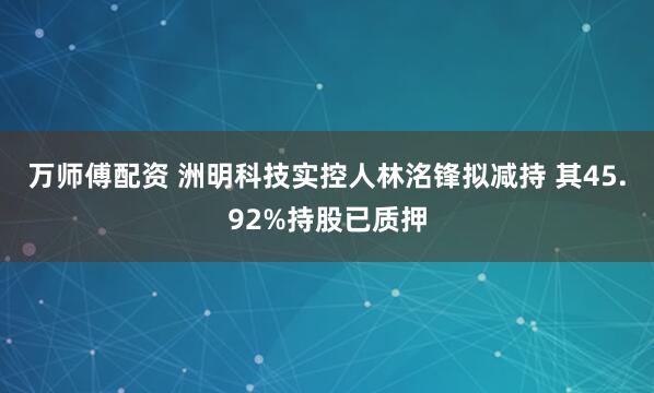 万师傅配资 洲明科技实控人林洺锋拟减持 其45.92%持股已质押