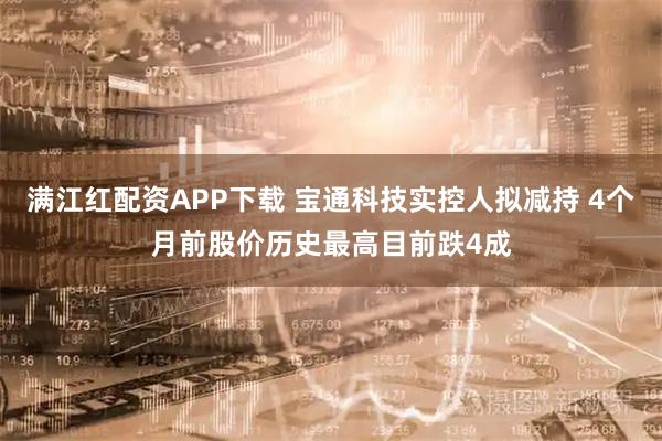 满江红配资APP下载 宝通科技实控人拟减持 4个月前股价历史最高目前跌4成