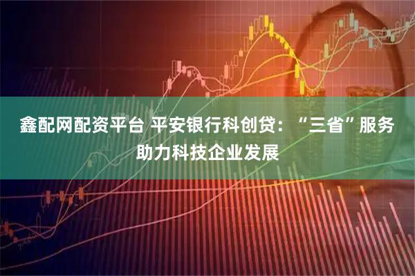 鑫配网配资平台 平安银行科创贷：“三省”服务助力科技企业发展