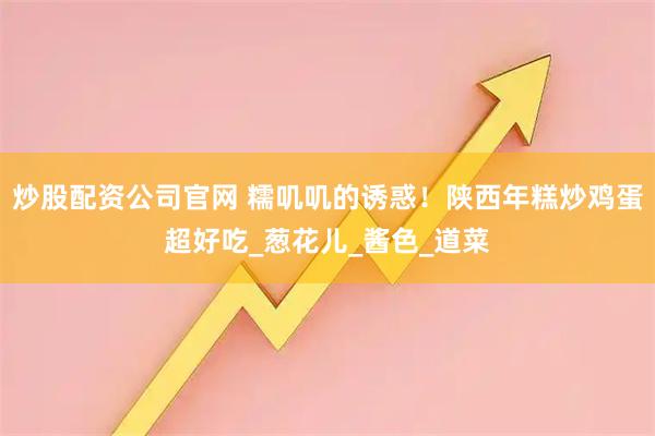 炒股配资公司官网 糯叽叽的诱惑！陕西年糕炒鸡蛋超好吃_葱花儿_酱色_道菜