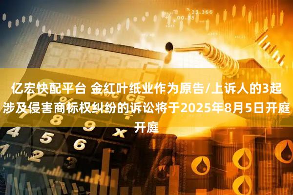 亿宏快配平台 金红叶纸业作为原告/上诉人的3起涉及侵害商标权纠纷的诉讼将于2025年8月5日开庭