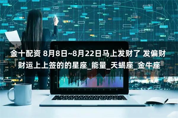 金十配资 8月8日~8月22日马上发财了 发偏财 财运上上签的的星座_能量_天蝎座_金牛座