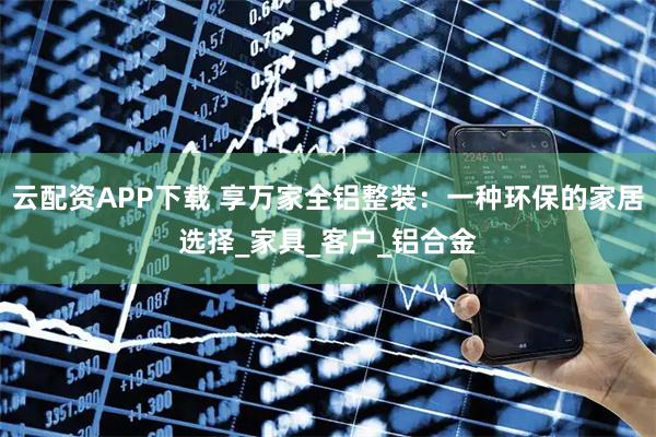 云配资APP下载 享万家全铝整装：一种环保的家居选择_家具_客户_铝合金