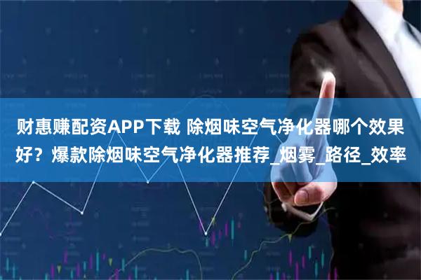 财惠赚配资APP下载 除烟味空气净化器哪个效果好？爆款除烟味空气净化器推荐_烟雾_路径_效率
