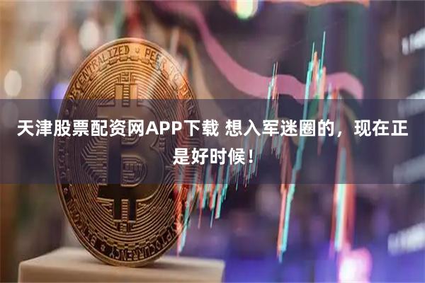 天津股票配资网APP下载 想入军迷圈的，现在正是好时候！